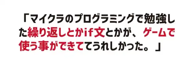 マイクラのプログラミングで勉強した繰り返しとかif文とかが、ゲームで使うことができててうれしかった。